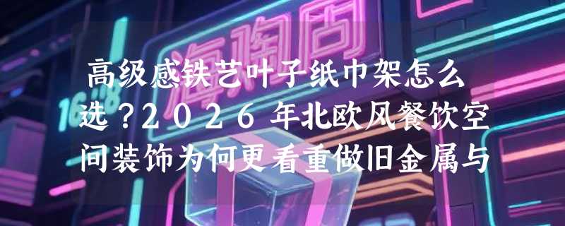 高级感铁艺叶子纸巾架怎么选？2026年北欧风餐饮空间装饰为何更看重做旧金属与自然形态融合？
