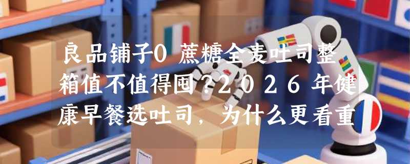 良品铺子0蔗糖全麦吐司整箱值不值得囤？2026年健康早餐选吐司，为什么更看重独立包装与保质期？