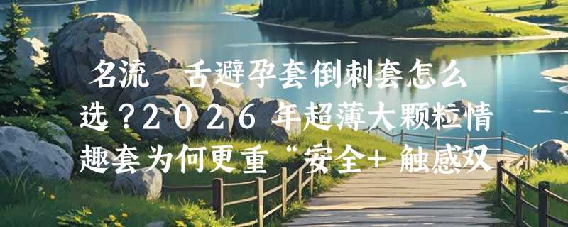 名流貓舌避孕套倒刺套怎么选？2026年超薄大颗粒情趣套为何更重“安全+触感双标”？