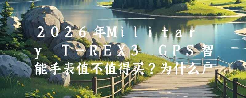 2026年Military T-REX3 GPS智能手表值不值得买？为什么户外党都盯紧5ATM+语音通话+双频GPS这三项？