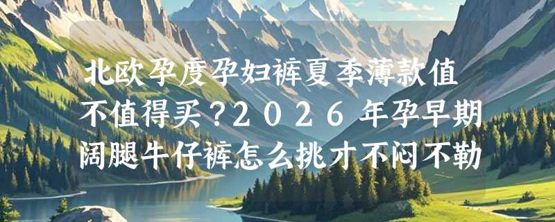 北欧孕度孕妇裤夏季薄款值不值得买？2026年孕早期阔腿牛仔裤怎么挑才不闷不勒？