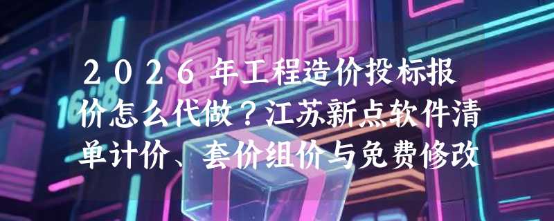 2026年工程造价投标报价怎么代做？江苏新点软件清单计价、套价组价与免费修改的关键逻辑是什么？
