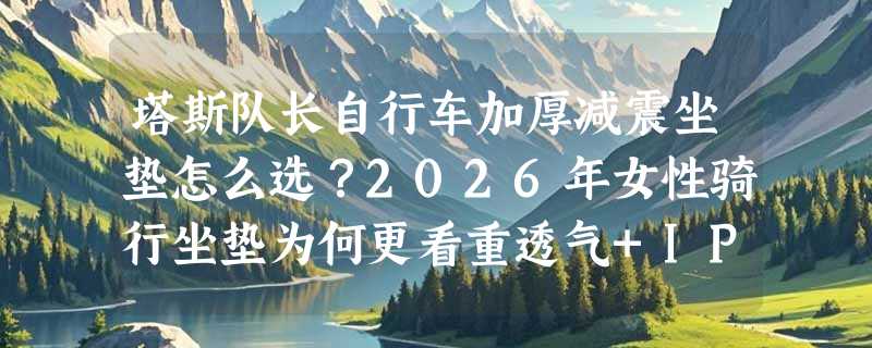 塔斯队长自行车加厚减震坐垫怎么选？2026年女性骑行坐垫为何更看重透气+IPX4防水？