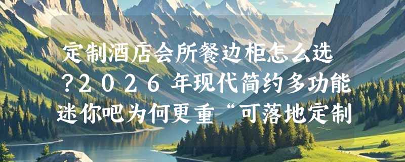 定制酒店会所餐边柜怎么选？2026年现代简约多功能迷你吧为何更重“可落地定制”？