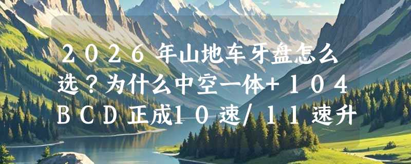 2026年山地车牙盘怎么选？为什么中空一体+104BCD正成10速/11速升级标配？