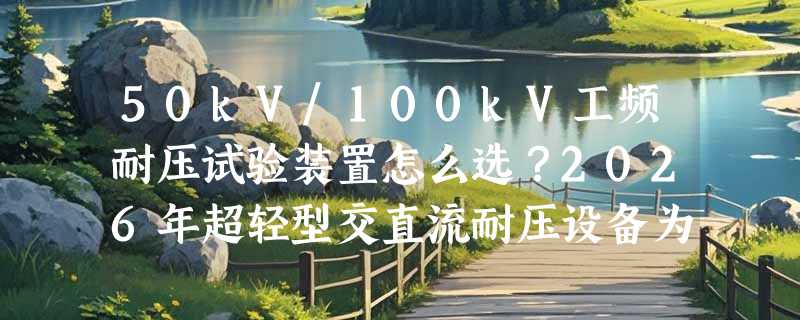 50kV/100kV工频耐压试验装置怎么选？2026年超轻型交直流耐压设备为何成现场试验主流？