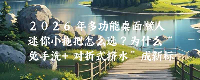 2026年多功能桌面懒人迷你小拖把怎么选？为什么“免手洗+对折式挤水”成新标配？