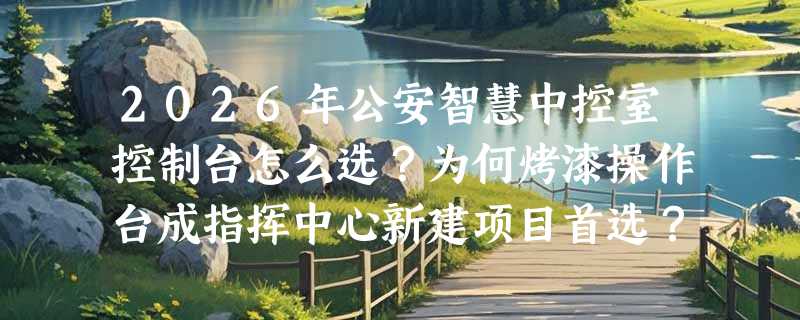 2026年公安智慧中控室控制台怎么选？为何烤漆操作台成指挥中心新建项目首选？