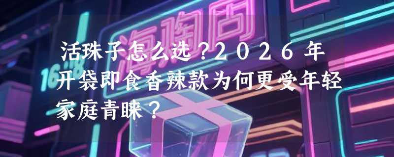 活珠子怎么选？2026年开袋即食香辣款为何更受年轻家庭青睐？