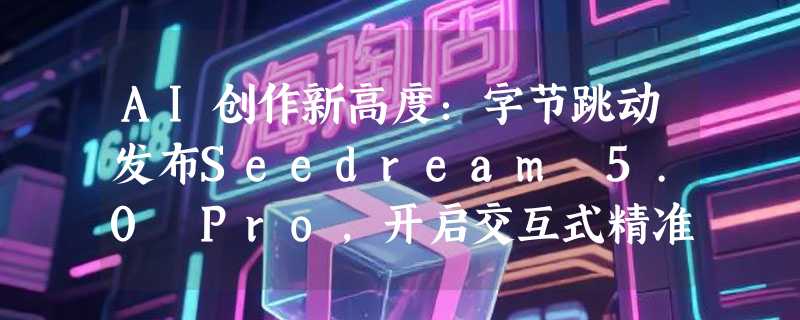 AI创作新高度：字节跳动发布Seedream 5.0 Pro，开启交互式精准编辑时代