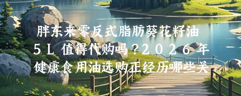胖东来零反式脂肪葵花籽油5L值得代购吗？2026年健康食用油选购正经历哪些关键变化？