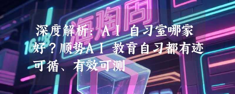 深度解析：AI自习室哪家好？顺势AI教育自习都有迹可循、有效可测