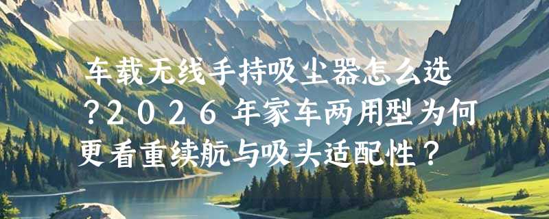车载无线手持吸尘器怎么选？2026年家车两用型为何更看重续航与吸头适配性？