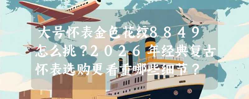 大号怀表金色花纹8849怎么挑？2026年经典复古怀表选购更看重哪些细节？