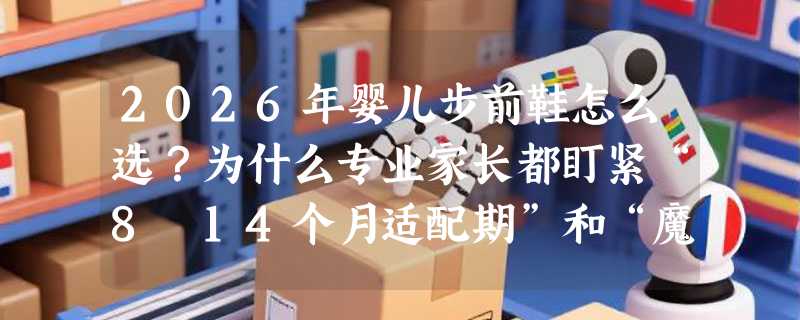 2026年婴儿步前鞋怎么选？为什么专业家长都盯紧“8–14个月适配期”和“魔术贴+网布”组合？