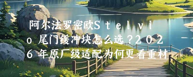 阿尔法罗密欧Stelvio尾门缓冲块怎么选？2026年原厂级适配为何更看重材质与安装精度？