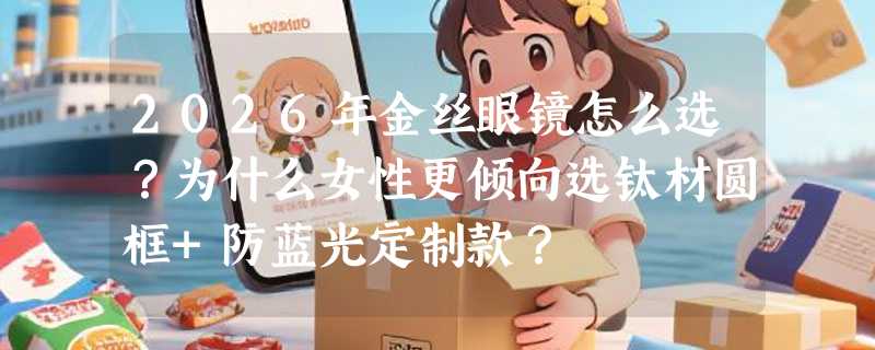 2026年金丝眼镜怎么选？为什么女性更倾向选钛材圆框+防蓝光定制款？