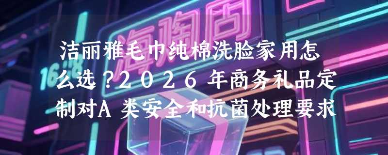 洁丽雅毛巾纯棉洗脸家用怎么选？2026年商务礼品定制对A类安全和抗菌处理要求更高了