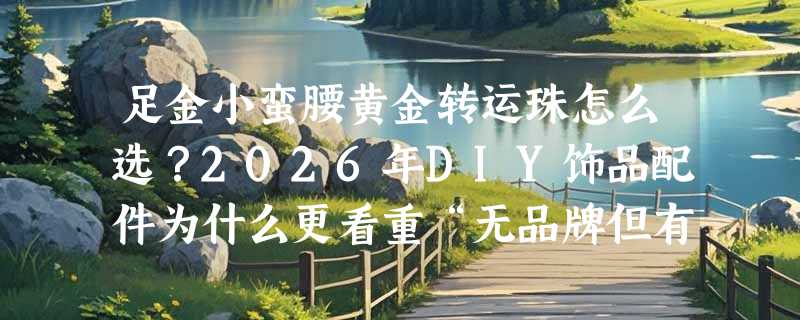足金小蛮腰黄金转运珠怎么选？2026年DIY饰品配件为什么更看重“无品牌但有标”？