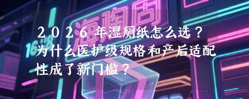 2026年湿厕纸怎么选？为什么医护级规格和产后适配性成了新门槛？