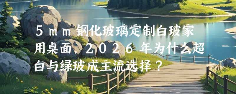 5mm钢化玻璃定制白玻家用桌面，2026年为什么超白与绿玻成主流选择？