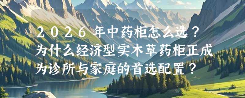 2026年中药柜怎么选？为什么经济型实木草药柜正成为诊所与家庭的首选配置？