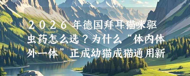 2026年德国拜耳猫咪驱虫药怎么选？为什么“体内体外一体”正成幼猫成猫通用新基准？