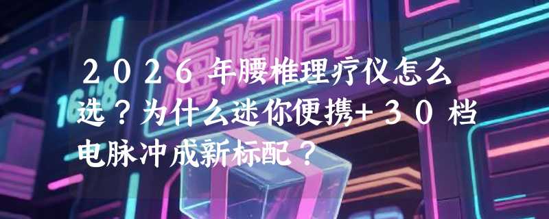 2026年腰椎理疗仪怎么选？为什么迷你便携+30档电脉冲成新标配？