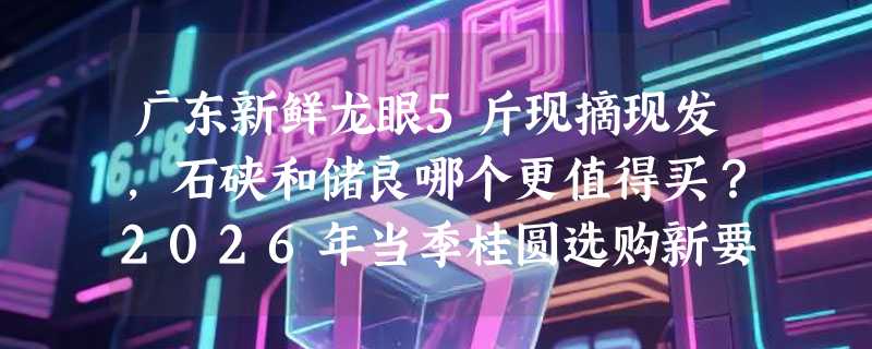 广东新鲜龙眼5斤现摘现发，石硖和储良哪个更值得买？2026年当季桂圆选购新要点
