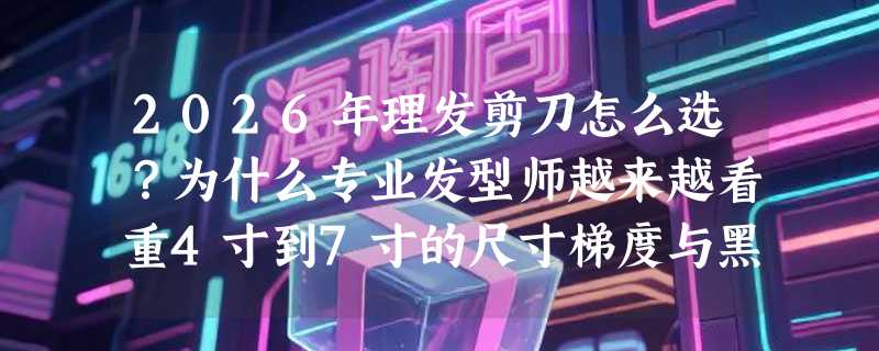 2026年理发剪刀怎么选？为什么专业发型师越来越看重4寸到7寸的尺寸梯度与黑色不锈钢材质？