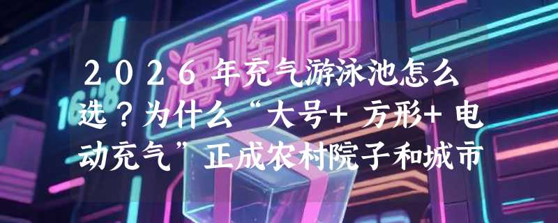 2026年充气游泳池怎么选？为什么“大号+方形+电动充气”正成农村院子和城市露台新标配？