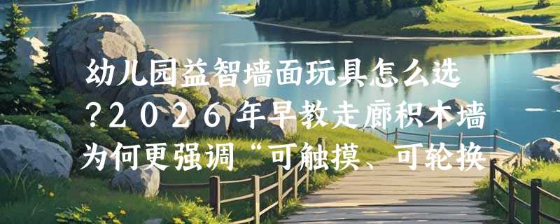 幼儿园益智墙面玩具怎么选？2026年早教走廊积木墙为何更强调“可触摸、可轮换、可联结”？