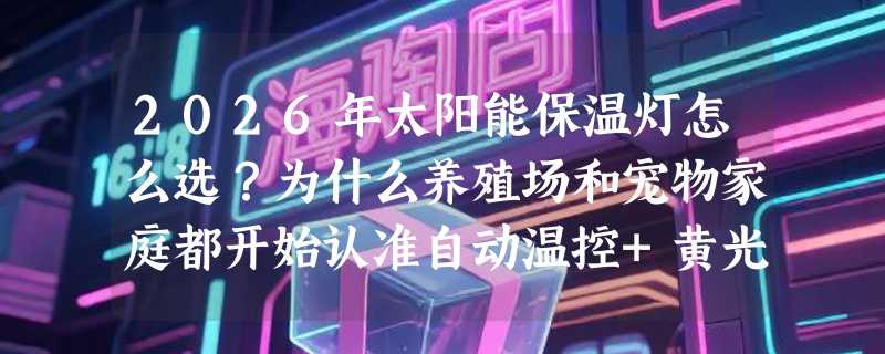 2026年太阳能保温灯怎么选？为什么养殖场和宠物家庭都开始认准自动温控+黄光配比？