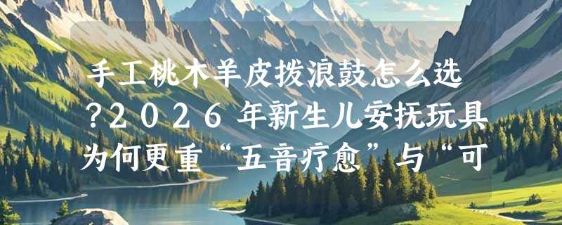 手工桃木羊皮拨浪鼓怎么选？2026年新生儿安抚玩具为何更重“五音疗愈”与“可啃咬安全”？
