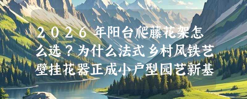 2026年阳台爬藤花架怎么选？为什么法式乡村风铁艺壁挂花器正成小户型园艺新基准？