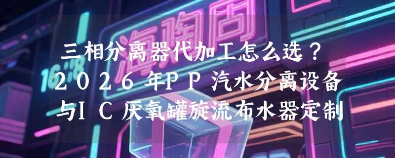 三相分离器代加工怎么选？2026年PP汽水分离设备与IC厌氧罐旋流布水器定制为何更重工艺匹配性？