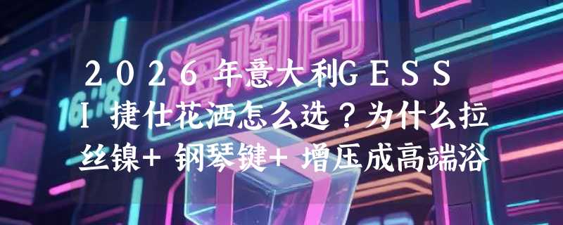 2026年意大利GESSI捷仕花洒怎么选？为什么拉丝镍+钢琴键+增压成高端浴室新标配？