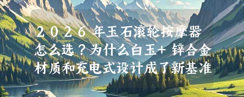 2026年玉石滚轮按摩器怎么选？为什么白玉+锌合金材质和充电式设计成了新基准？