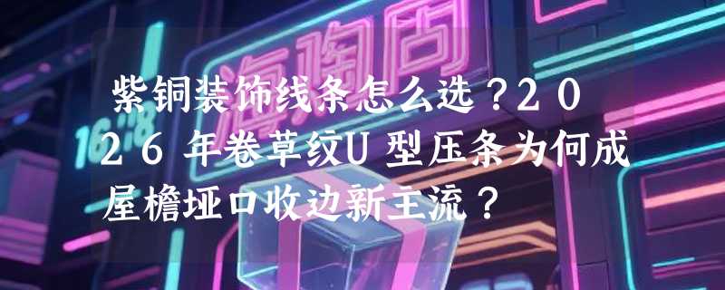 紫铜装饰线条怎么选？2026年卷草纹U型压条为何成屋檐垭口收边新主流？