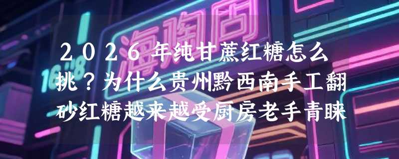2026年纯甘蔗红糖怎么挑？为什么贵州黔西南手工翻砂红糖越来越受厨房老手青睐？