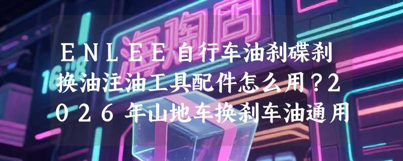 ENLEE自行车油刹碟刹换油注油工具配件怎么用？2026年山地车换刹车油通用套装为何更强调接头材质与密封性？