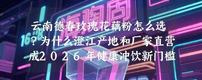 云南德春玫瑰花藕粉怎么选？为什么澄江产地和厂家直营成2026年健康冲饮新门槛？