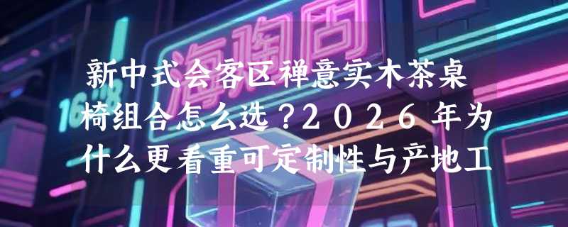 新中式会客区禅意实木茶桌椅组合怎么选？2026年为什么更看重可定制性与产地工艺？