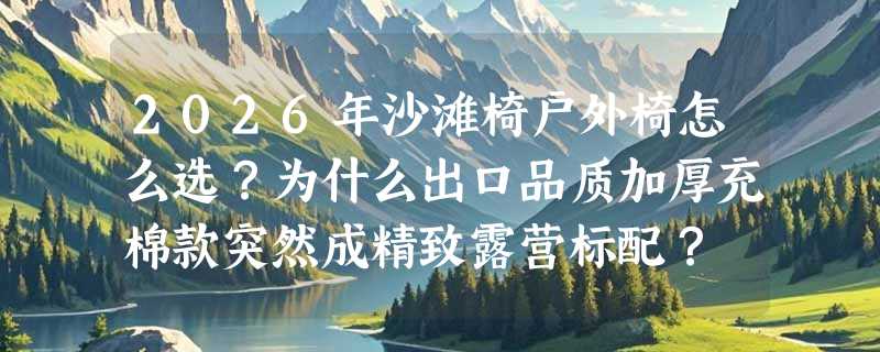 2026年沙滩椅户外椅怎么选？为什么出口品质加厚充棉款突然成精致露营标配？