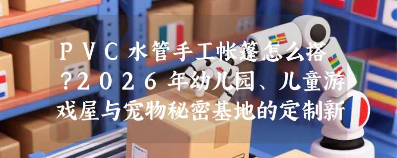 PVC水管手工帐篷怎么搭？2026年幼儿园、儿童游戏屋与宠物秘密基地的定制新趋势