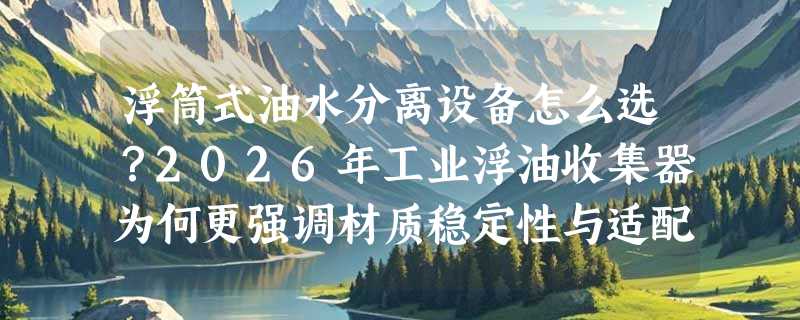 浮筒式油水分离设备怎么选？2026年工业浮油收集器为何更强调材质稳定性与适配性？