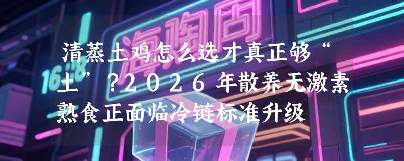 清蒸土鸡怎么选才真正够“土”？2026年散养无激素熟食正面临冷链标准升级