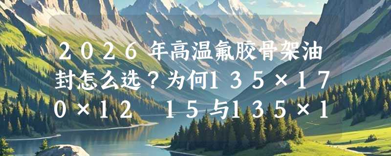2026年高温氟胶骨架油封怎么选？为何135×170×12–15与135×175×12–15成主流适配规格？
