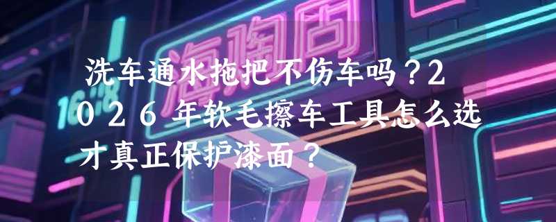 洗车通水拖把不伤车吗？2026年软毛擦车工具怎么选才真正保护漆面？