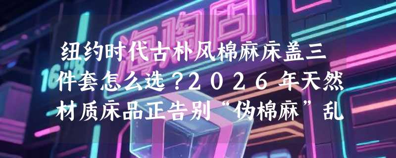 纽约时代古朴风棉麻床盖三件套怎么选？2026年天然材质床品正告别“伪棉麻”乱象